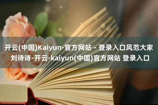 开云(中国)Kaiyun·官方网站 - 登录入口风范大家 刘诗诗-开云·kaiyun(中国)官方网站 登录入口