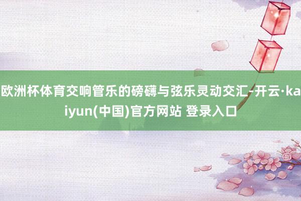 欧洲杯体育交响管乐的磅礴与弦乐灵动交汇-开云·kaiyun(中国)官方网站 登录入口