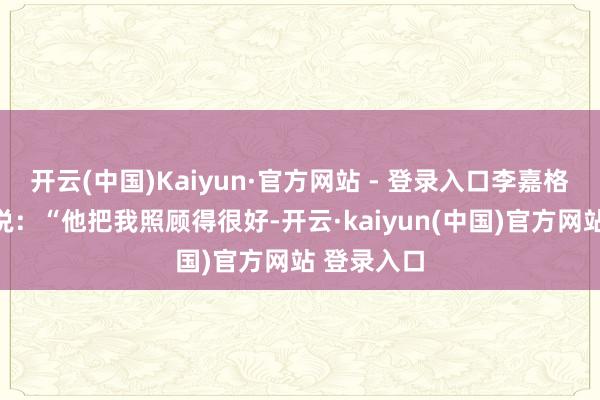 开云(中国)Kaiyun·官方网站 - 登录入口李嘉格直播亲身说:“他把我照顾得很好-开云·kaiyun(中国)官方网站 登录入口
