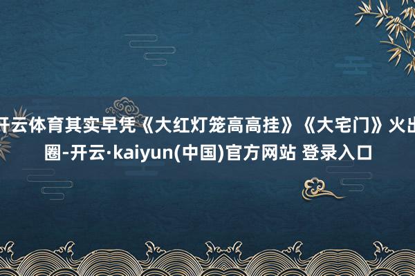开云体育其实早凭《大红灯笼高高挂》《大宅门》火出圈-开云·kaiyun(中国)官方网站 登录入口