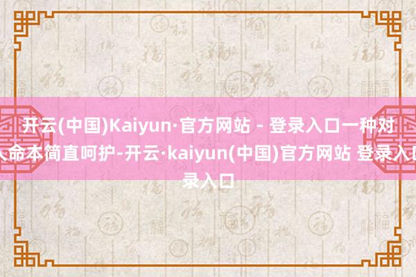 开云(中国)Kaiyun·官方网站 - 登录入口一种对人命本简直呵护-开云·kaiyun(中国)官方网站 登录入口