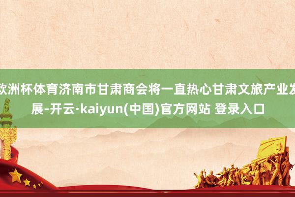 欧洲杯体育济南市甘肃商会将一直热心甘肃文旅产业发展-开云·kaiyun(中国)官方网站 登录入口
