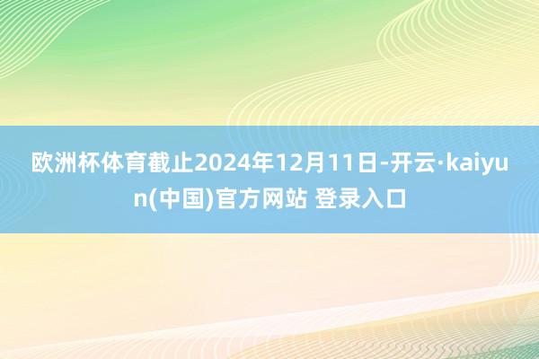 欧洲杯体育截止2024年12月11日-开云·kaiyun(中国)官方网站 登录入口