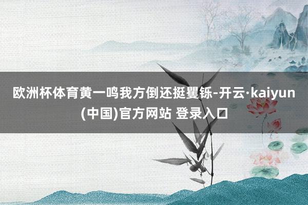 欧洲杯体育黄一鸣我方倒还挺矍铄-开云·kaiyun(中国)官方网站 登录入口