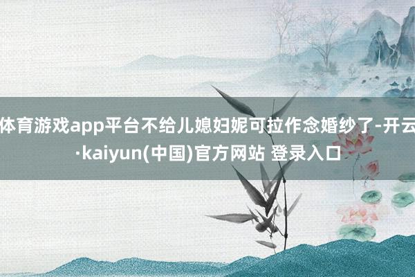 体育游戏app平台不给儿媳妇妮可拉作念婚纱了-开云·kaiyun(中国)官方网站 登录入口