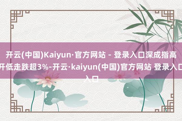 开云(中国)Kaiyun·官方网站 - 登录入口深成指高开低走跌超3%-开云·kaiyun(中国)官方网站 登录入口