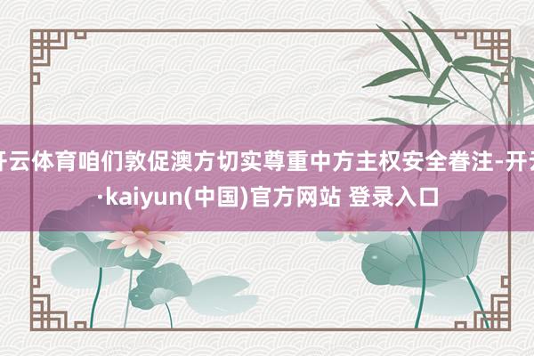 开云体育咱们敦促澳方切实尊重中方主权安全眷注-开云·kaiyun(中国)官方网站 登录入口