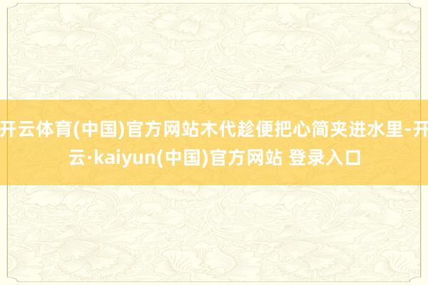 开云体育(中国)官方网站木代趁便把心简夹进水里-开云·kaiyun(中国)官方网站 登录入口