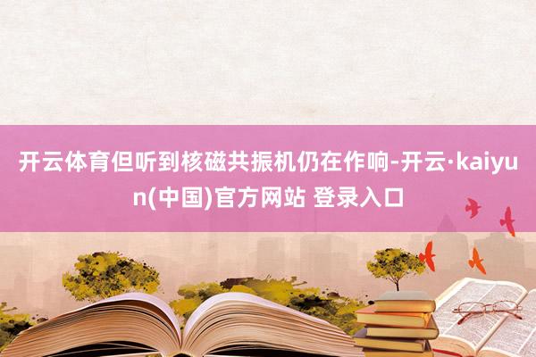 开云体育但听到核磁共振机仍在作响-开云·kaiyun(中国)官方网站 登录入口
