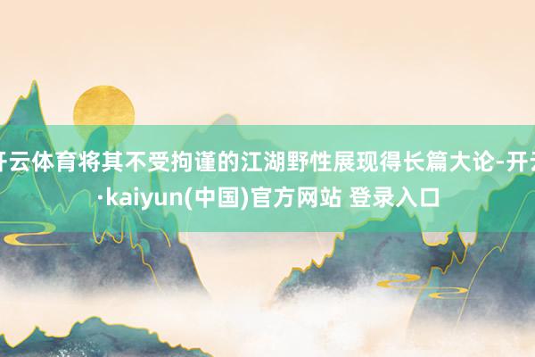 开云体育将其不受拘谨的江湖野性展现得长篇大论-开云·kaiyun(中国)官方网站 登录入口