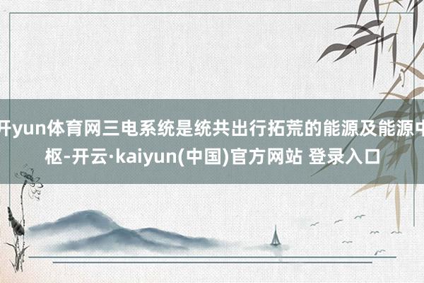 开yun体育网三电系统是统共出行拓荒的能源及能源中枢-开云·kaiyun(中国)官方网站 登录入口