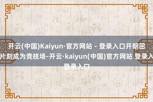 开云(中国)Kaiyun·官方网站 - 登录入口开朗田垌片刻成为竞技场-开云·kaiyun(中国)官方网站 登录入口