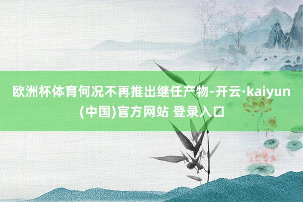 欧洲杯体育何况不再推出继任产物-开云·kaiyun(中国)官方网站 登录入口