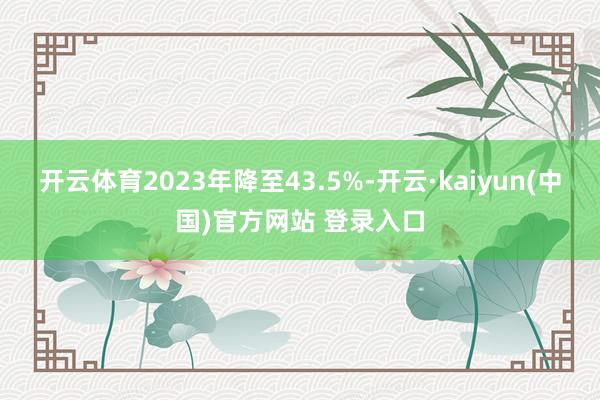 开云体育2023年降至43.5%-开云·kaiyun(中国)官方网站 登录入口