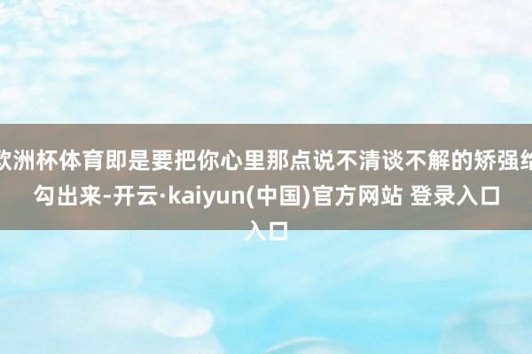 欧洲杯体育即是要把你心里那点说不清谈不解的矫强给勾出来-开云·kaiyun(中国)官方网站 登录入口