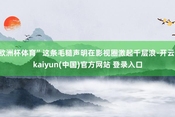 欧洲杯体育”这条毛糙声明在影视圈激起千层浪-开云·kaiyun(中国)官方网站 登录入口