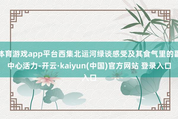 体育游戏app平台西集北运河绿谈感受及其食气里的副中心活力-开云·kaiyun(中国)官方网站 登录入口
