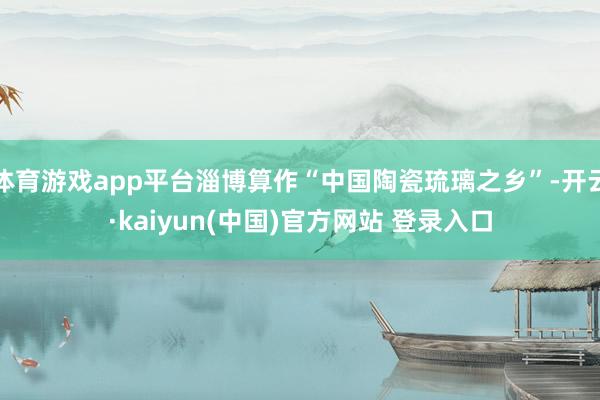 体育游戏app平台淄博算作“中国陶瓷琉璃之乡”-开云·kaiyun(中国)官方网站 登录入口