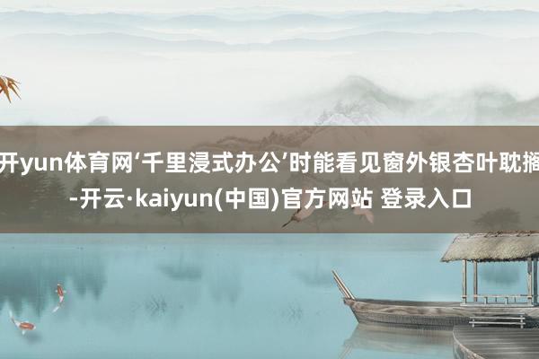 开yun体育网‘千里浸式办公’时能看见窗外银杏叶耽搁-开云·kaiyun(中国)官方网站 登录入口