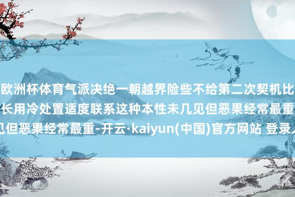 欧洲杯体育气派决绝一朝越界险些不给第二次契机比起高声争吵天蝎更擅长用冷处置适度联系这种本性未几见但恶果经常最重-开云·kaiyun(中国)官方网站 登录入口