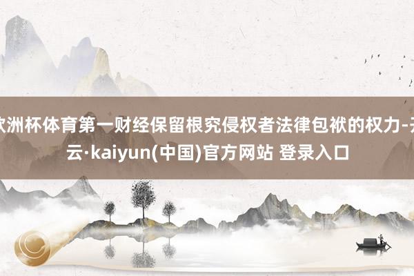欧洲杯体育第一财经保留根究侵权者法律包袱的权力-开云·kaiyun(中国)官方网站 登录入口