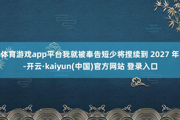 体育游戏app平台我就被奉告短少将捏续到 2027 年-开云·kaiyun(中国)官方网站 登录入口