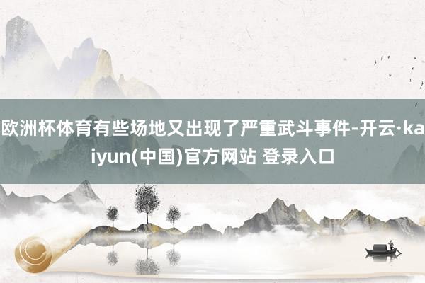 欧洲杯体育有些场地又出现了严重武斗事件-开云·kaiyun(中国)官方网站 登录入口