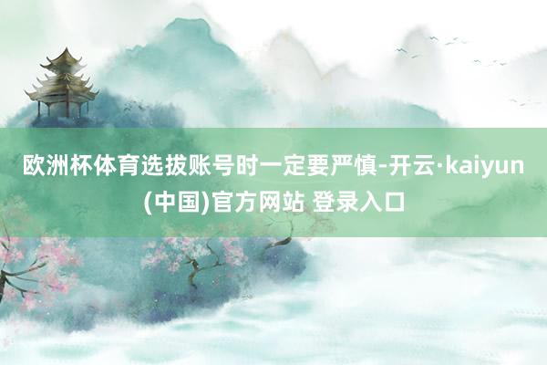 欧洲杯体育选拔账号时一定要严慎-开云·kaiyun(中国)官方网站 登录入口