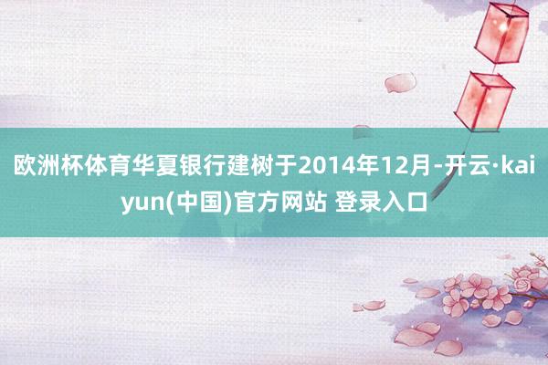 欧洲杯体育华夏银行建树于2014年12月-开云·kaiyun(中国)官方网站 登录入口