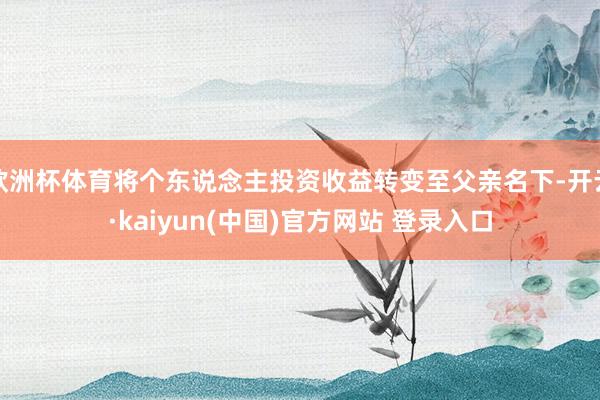 欧洲杯体育将个东说念主投资收益转变至父亲名下-开云·kaiyun(中国)官方网站 登录入口