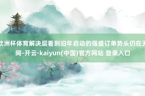 欧洲杯体育解决层看到旧年启动的强盛订单势头仍在无间-开云·kaiyun(中国)官方网站 登录入口