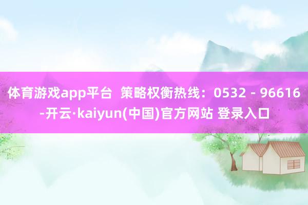 体育游戏app平台  策略权衡热线：0532－96616-开云·kaiyun(中国)官方网站 登录入口