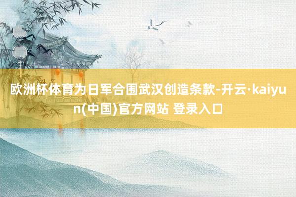 欧洲杯体育为日军合围武汉创造条款-开云·kaiyun(中国)官方网站 登录入口