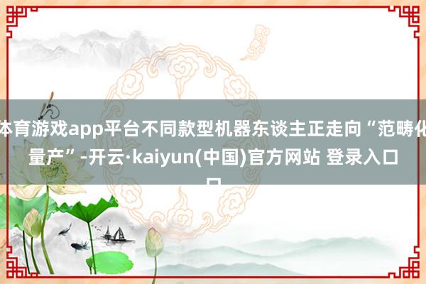 体育游戏app平台不同款型机器东谈主正走向“范畴化量产”-开云·kaiyun(中国)官方网站 登录入口