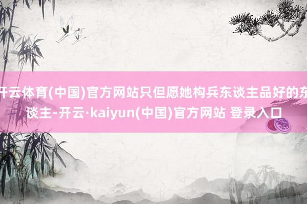 开云体育(中国)官方网站只但愿她构兵东谈主品好的东谈主-开云·kaiyun(中国)官方网站 登录入口