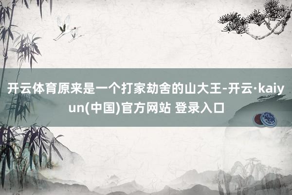 开云体育原来是一个打家劫舍的山大王-开云·kaiyun(中国)官方网站 登录入口