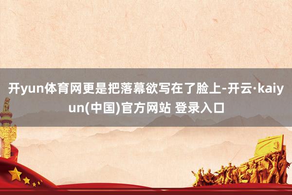 开yun体育网更是把落幕欲写在了脸上-开云·kaiyun(中国)官方网站 登录入口