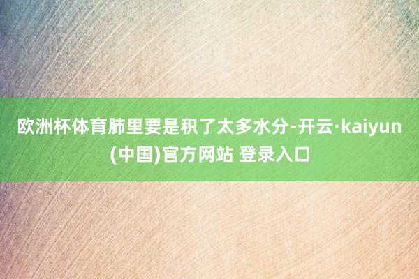 欧洲杯体育肺里要是积了太多水分-开云·kaiyun(中国)官方网站 登录入口