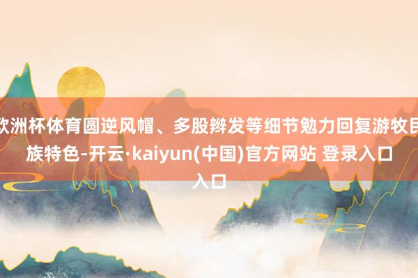 欧洲杯体育圆逆风帽、多股辫发等细节勉力回复游牧民族特色-开云·kaiyun(中国)官方网站 登录入口