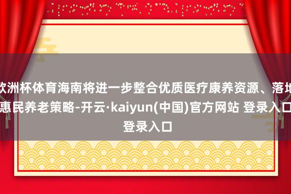 欧洲杯体育海南将进一步整合优质医疗康养资源、落地惠民养老策略-开云·kaiyun(中国)官方网站 登录入口