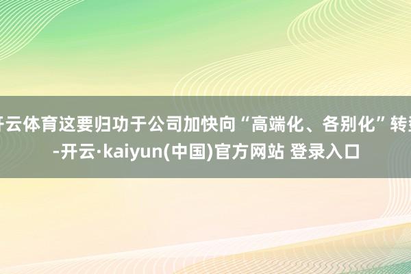 开云体育这要归功于公司加快向“高端化、各别化”转型-开云·kaiyun(中国)官方网站 登录入口