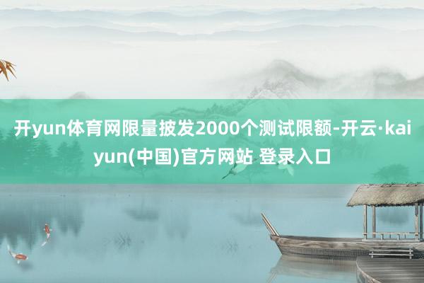 开yun体育网限量披发2000个测试限额-开云·kaiyun(中国)官方网站 登录入口