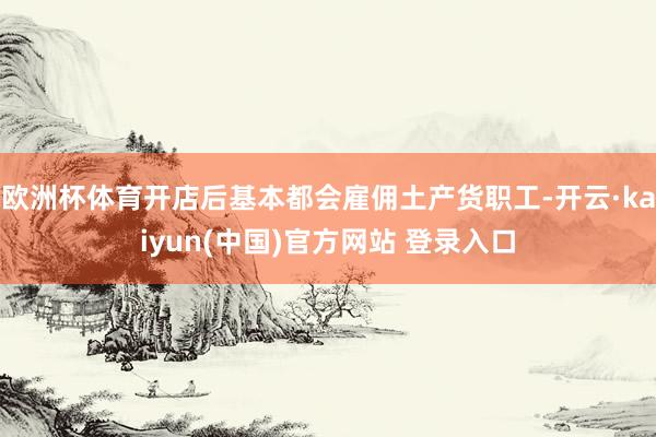 欧洲杯体育开店后基本都会雇佣土产货职工-开云·kaiyun(中国)官方网站 登录入口