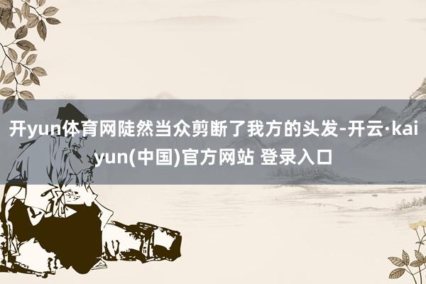 开yun体育网陡然当众剪断了我方的头发-开云·kaiyun(中国)官方网站 登录入口