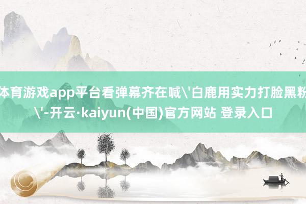 体育游戏app平台看弹幕齐在喊'白鹿用实力打脸黑粉'-开云·kaiyun(中国)官方网站 登录入口