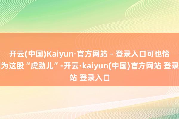 开云(中国)Kaiyun·官方网站 - 登录入口可也恰是因为这股“虎劲儿”-开云·kaiyun(中国)官方网站 登录入口