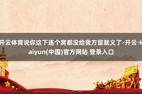 开云体育说你这下连个窝都没给我方留就义了-开云·kaiyun(中国)官方网站 登录入口