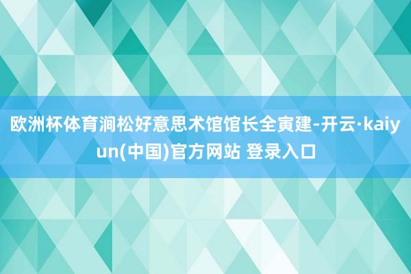 欧洲杯体育涧松好意思术馆馆长全寅建-开云·kaiyun(中国)官方网站 登录入口