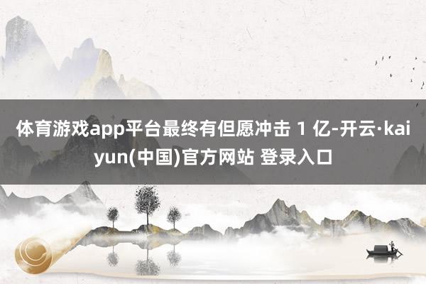 体育游戏app平台最终有但愿冲击 1 亿-开云·kaiyun(中国)官方网站 登录入口