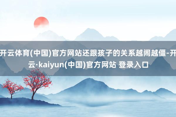 开云体育(中国)官方网站还跟孩子的关系越闹越僵-开云·kaiyun(中国)官方网站 登录入口